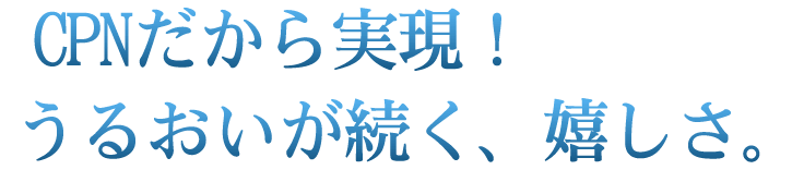 CPNだから実現! うるおいが続く、嬉しさ。