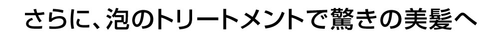 さらに、泡のトリートメントで驚きの美髪へ